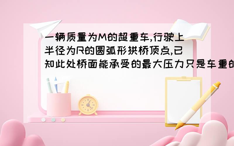 一辆质量为M的超重车,行驶上半径为R的圆弧形拱桥顶点,已知此处桥面能承受的最大压力只是车重的0.75倍,要使车能安全沿桥面行驶,求在此处车的速度应在什么范围内?（二分之一根号（gR）〈