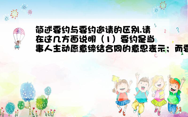 简述要约与要约邀请的区别.请在这几方面说明（1）要约是当事人主动愿意缔结合同的意思表示；而要约邀请的目的不是缔结合同,而是邀请对方当事人向其发出要约的意思表示,是当事人订立