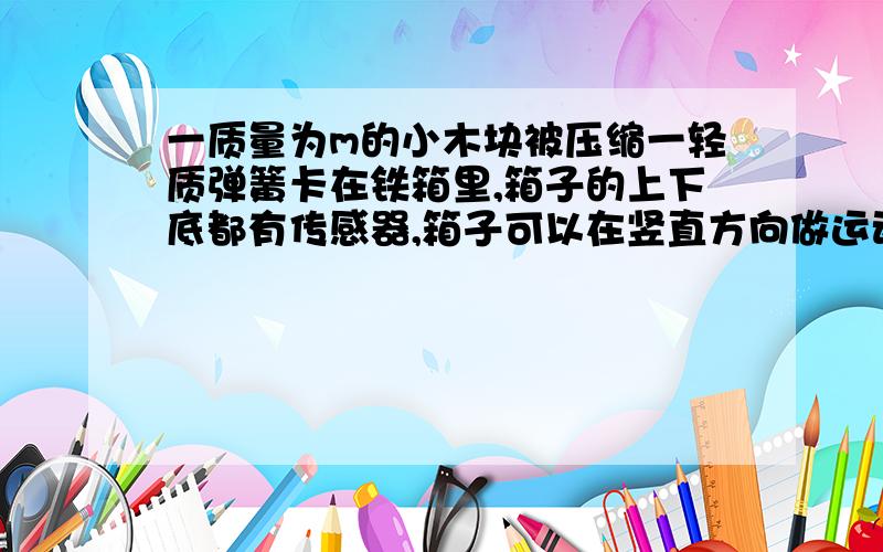 一质量为m的小木块被压缩一轻质弹簧卡在铁箱里,箱子的上下底都有传感器,箱子可以在竖直方向做运动,当铁箱以2m/s^2向上作匀减速运动时,上底传感器示数为6n,下底为10n为什么上顶板的压力