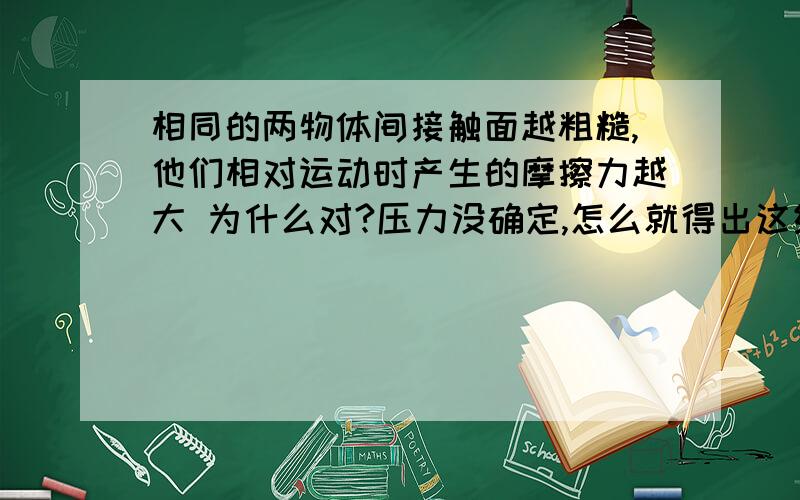 相同的两物体间接触面越粗糙,他们相对运动时产生的摩擦力越大 为什么对?压力没确定,怎么就得出这结论?