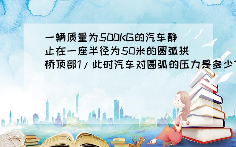 一辆质量为500KG的汽车静止在一座半径为50米的圆弧拱桥顶部1/此时汽车对圆弧的压力是多少?2/如果汽车以6M/S的速度经过顶部,汽车对桥的压力是多大?3/汽车一多大的速度通过拱桥顶部时汽车