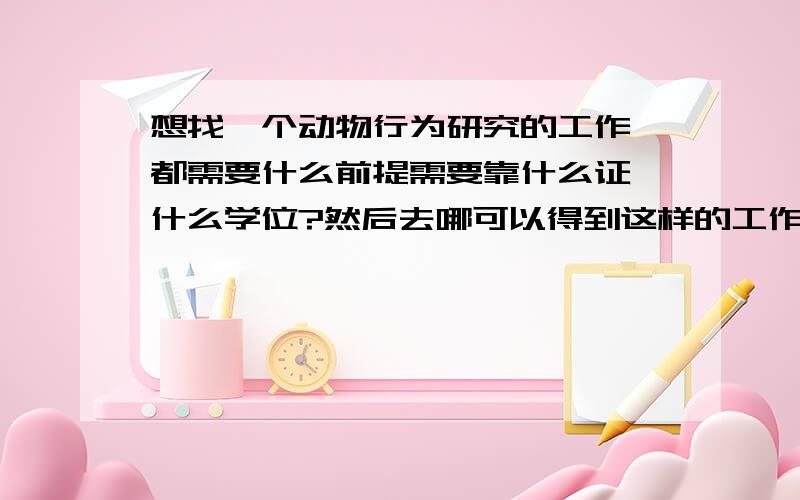 想找一个动物行为研究的工作,都需要什么前提需要靠什么证 什么学位?然后去哪可以得到这样的工作?这是从小的一个梦想!我目前是在职 怎样才能转向这个专业!