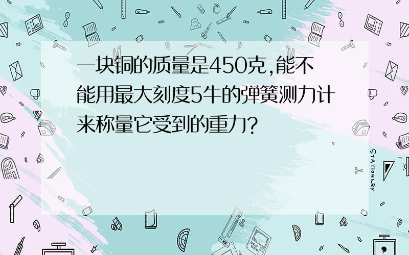 一块铜的质量是450克,能不能用最大刻度5牛的弹簧测力计来称量它受到的重力?