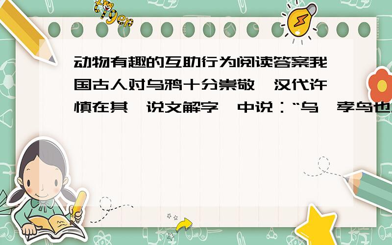 动物有趣的互助行为阅读答案我国古人对乌鸦十分崇敬,汉代许慎在其《说文解字》中说：“乌,孝鸟也.”因为乌鸦具有“反哺”习性.乌鸦初生,母哺六十日,待母鸦衰老无法觅食时,便由小乌鸦