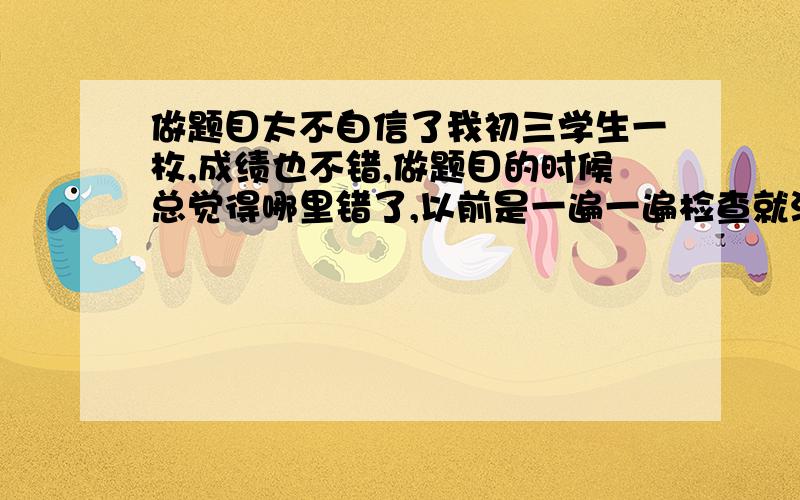 做题目太不自信了我初三学生一枚,成绩也不错,做题目的时候总觉得哪里错了,以前是一遍一遍检查就没问题了,现在是做题怕做错,检查害怕检查的过程中出错,做一道最简单的题目都很别扭.烦