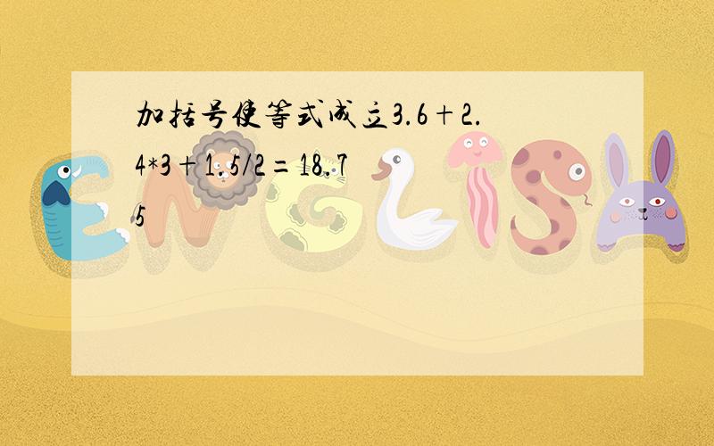 加括号使等式成立3.6+2.4*3+1.5/2=18.75