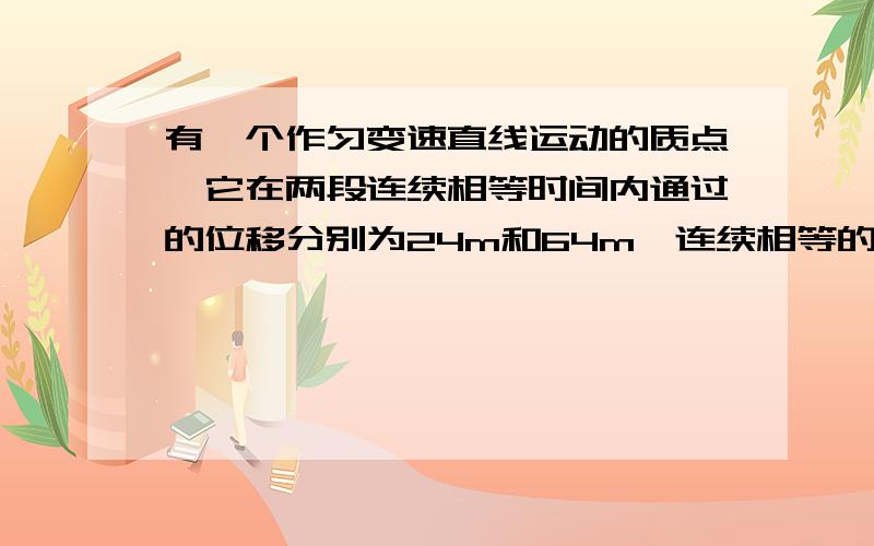 有一个作匀变速直线运动的质点,它在两段连续相等时间内通过的位移分别为24m和64m,连续相等的时间为4s求质点的速度和加速度的大小?（视解题情况给分,请详细点）