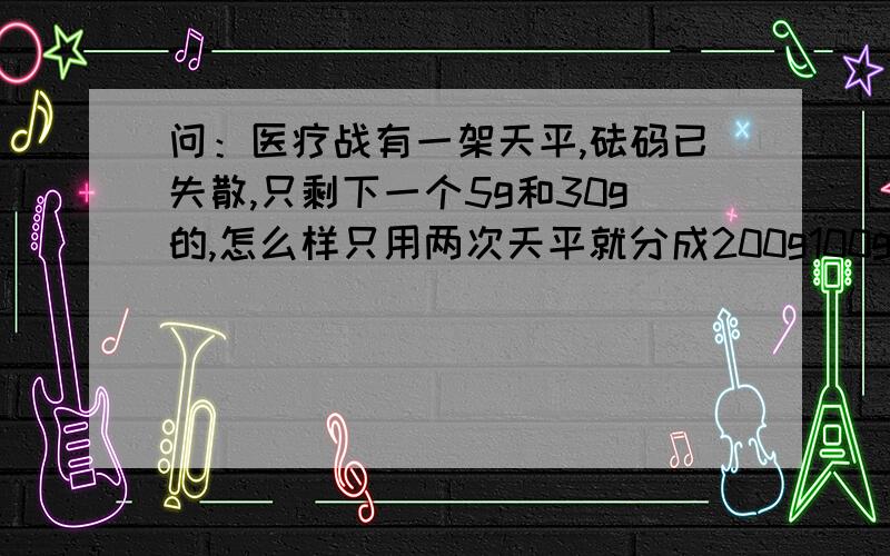 问：医疗战有一架天平,砝码已失散,只剩下一个5g和30g的,怎么样只用两次天平就分成200g100g如标题