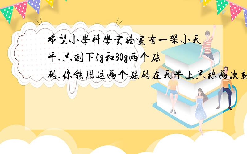 希望小学科学实验室有一架小天平,只剩下5g和30g两个砝码.你能用这两个砝码在天平上只称两次就把300g的实验用的化学药品分成100g和200g的两份吗?说说你的称法