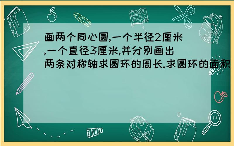 画两个同心圆,一个半径2厘米,一个直径3厘米,并分别画出两条对称轴求圆环的周长.求圆环的面积    一个圆形花坛,直径6米,现在花坛的周围修建一条小路,路宽1米,求这条小路的面积.如果用水