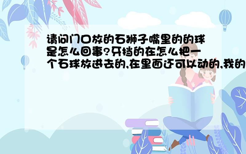 请问门口放的石狮子嘴里的的球是怎么回事?牙挡的在怎么把一个石球放进去的,在里面还可以动的,我的问题听的明白吗?知道的请告诉我关于石狮子的话题!