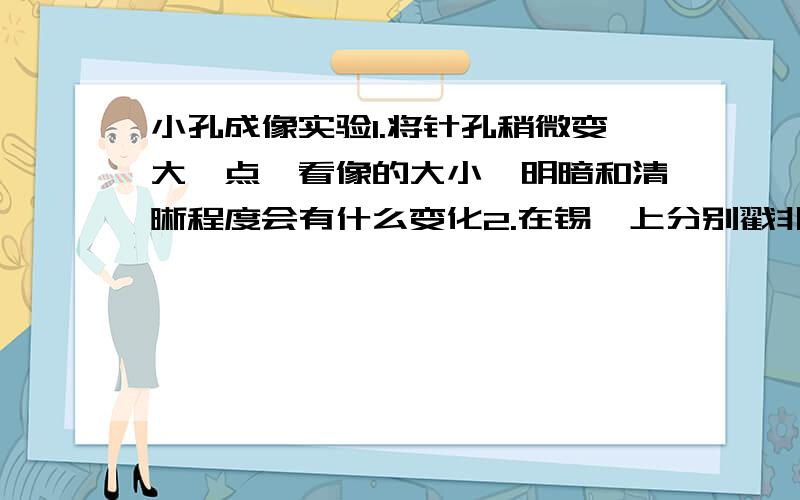 小孔成像实验1.将针孔稍微变大一点,看像的大小,明暗和清晰程度会有什么变化2.在锡箔上分别戳非常靠近的两个针孔,三个,五个针孔,观察纸屏上的像：此时的像有几个?像是清晰的还是模糊的