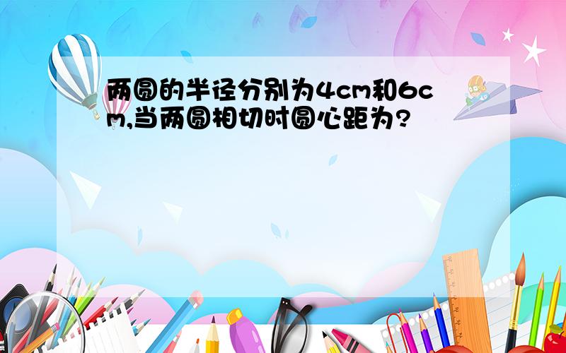 两圆的半径分别为4cm和6cm,当两圆相切时圆心距为?