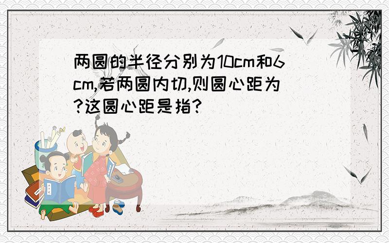 两圆的半径分别为10cm和6cm,若两圆内切,则圆心距为?这圆心距是指?