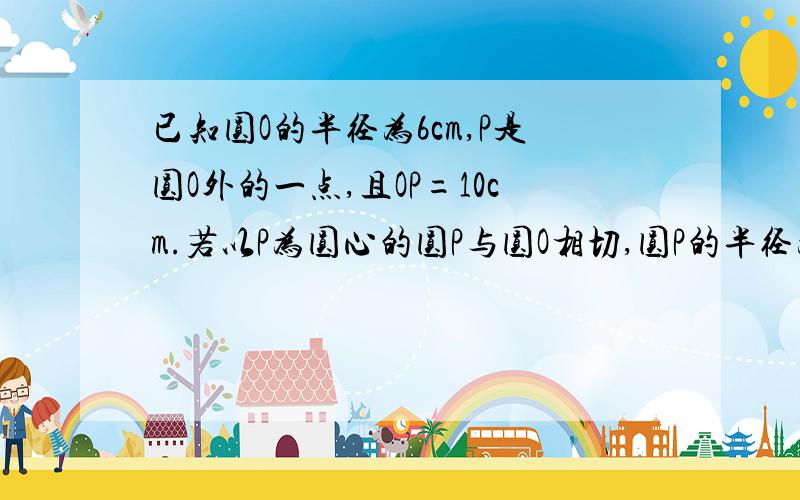 已知圆O的半径为6cm,P是圆O外的一点,且OP=10cm.若以P为圆心的圆P与圆O相切,圆P的半径为