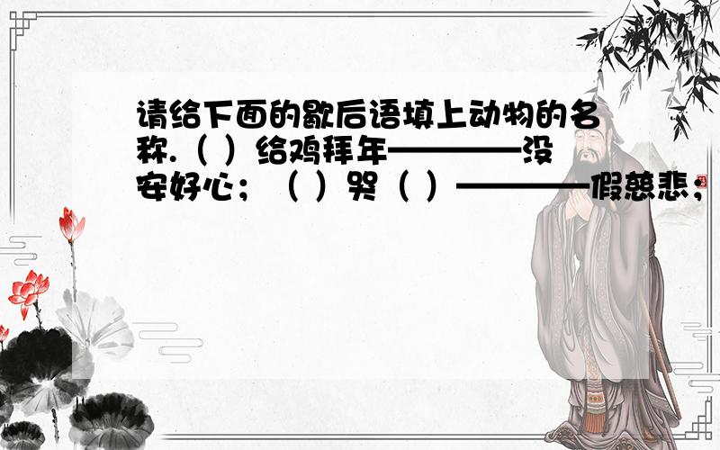 请给下面的歇后语填上动物的名称.（ ）给鸡拜年————没安好心；（ ）哭（ ）————假慈悲；热锅上的（ ）————团团转；（ ）尾巴————长不了；（ ）扑火————自取灭亡