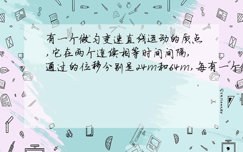 有一个做匀变速直线运动的质点,它在两个连续相等时间间隔,通过的位移分别是24m和64m,每有一个做匀变速直线运动的质点,它在两个连续相等时间间隔,通过的位移分别是24m和64m,每个时间间隔