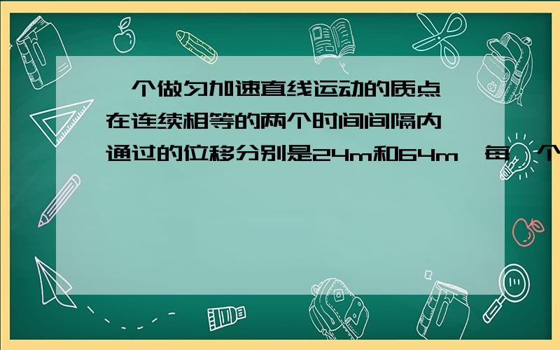 一个做匀加速直线运动的质点,在连续相等的两个时间间隔内,通过的位移分别是24m和64m,每一个时间间隔为4s,求这个质点的初速度和加速度.用平均速度公式来求!