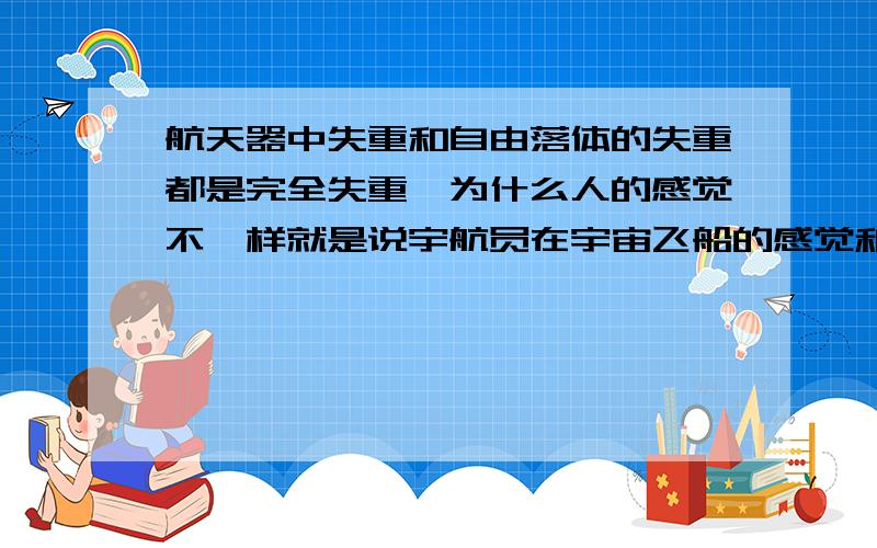 航天器中失重和自由落体的失重都是完全失重,为什么人的感觉不一样就是说宇航员在宇宙飞船的感觉和让他从楼上跳下来的二者感觉上的区别是什么造成的、？