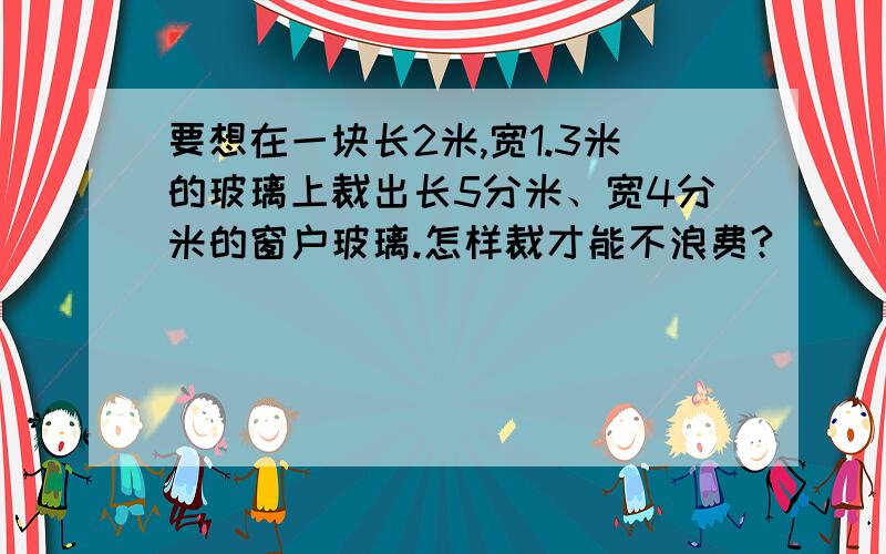 要想在一块长2米,宽1.3米的玻璃上裁出长5分米、宽4分米的窗户玻璃.怎样裁才能不浪费?