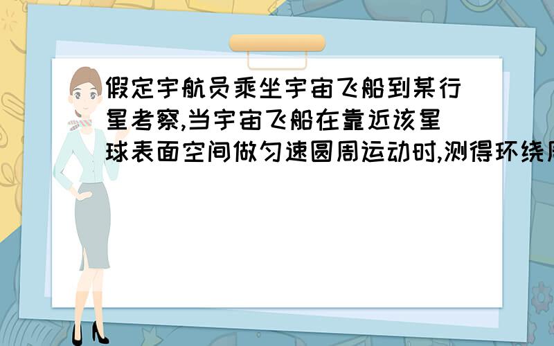 假定宇航员乘坐宇宙飞船到某行星考察,当宇宙飞船在靠近该星球表面空间做匀速圆周运动时,测得环绕周期为T,当飞船降落在该星球表面时,用弹簧秤称得质量为m的砝码受重力为F,求该行星的