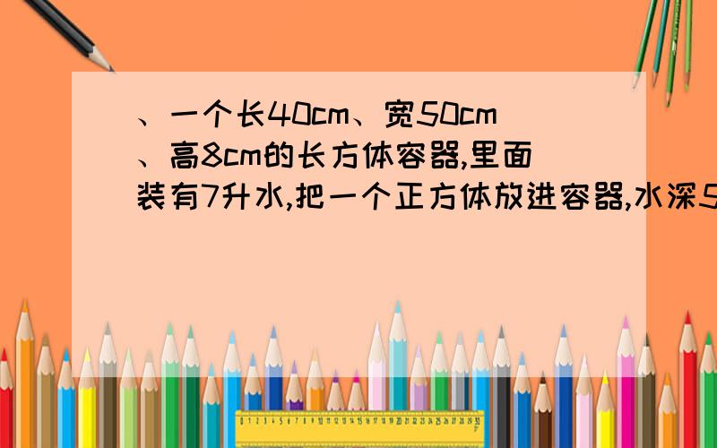 、一个长40cm、宽50cm、高8cm的长方体容器,里面装有7升水,把一个正方体放进容器,水深5cm,正方体体积是