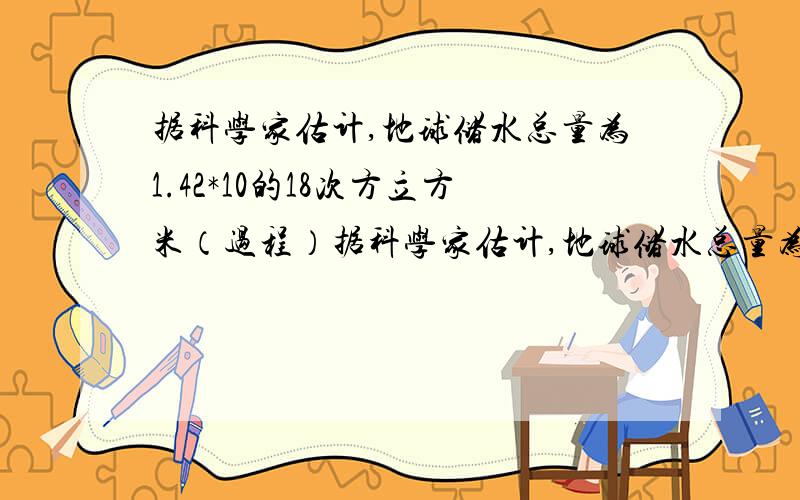 据科学家估计,地球储水总量为1.42*10的18次方立方米（过程）据科学家估计,地球储水总量为1.42*10的18次方立方米,而淡水总量却只占其中的2.53%.这些淡水的68.7%有封存于两极冰川和高山永久性