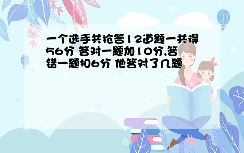 一个选手共抢答12道题一共得56分 答对一题加10分,答错一题扣6分 他答对了几题