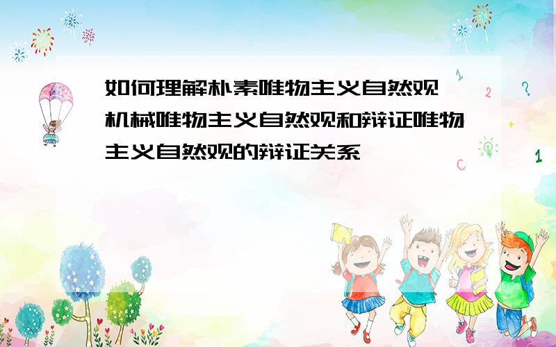 如何理解朴素唯物主义自然观,机械唯物主义自然观和辩证唯物主义自然观的辩证关系