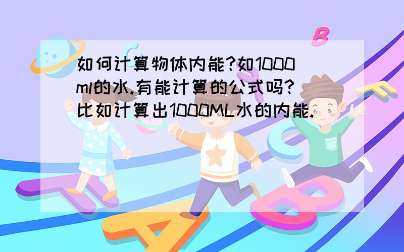 如何计算物体内能?如1000ml的水.有能计算的公式吗?比如计算出1000ML水的内能.