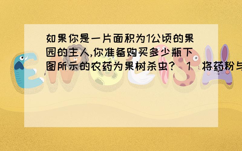 如果你是一片面积为1公顷的果园的主人,你准备购买多少瓶下图所示的农药为果树杀虫?（1）将药粉与水按1:49稀释成农药喷洒.（2）1平方米果园需要50g农药水,每瓶药粉重250g.