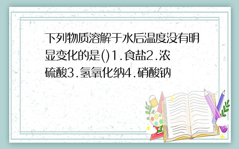 下列物质溶解于水后温度没有明显变化的是()1.食盐2.浓硫酸3.氢氧化纳4.硝酸钠