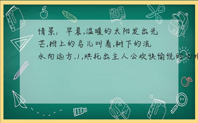 情景：早晨,温暖的太阳发出光芒,拊上的鸟儿叫着,树下的流水向远方.1,烘托出主人公欢快愉悦的心境：2.烘托出主人公苦闷伤感的心境：