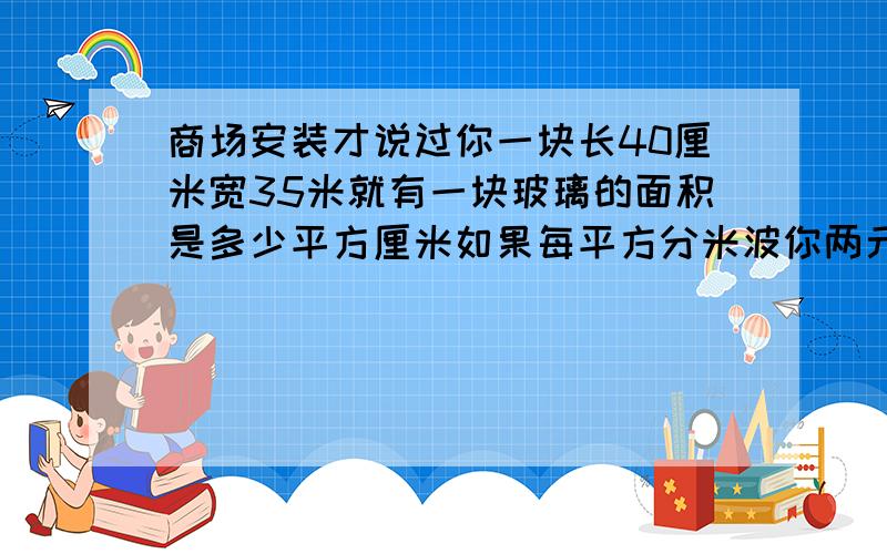 商场安装才说过你一块长40厘米宽35米就有一块玻璃的面积是多少平方厘米如果每平方分米波你两元钱一块玻璃需要多少钱?