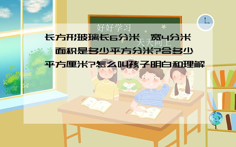 长方形玻璃长6分米,宽4分米,面积是多少平方分米?合多少平方厘米?怎么叫孩子明白和理解