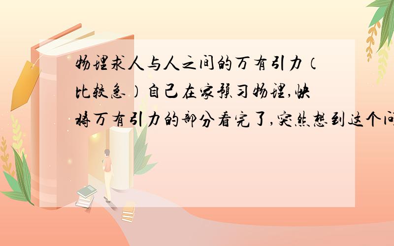 物理求人与人之间的万有引力（比较急）自己在家预习物理,快将万有引力的部分看完了,突然想到这个问题（问题有些怪,但我很想知道）F=G*（m1*m2/r^)--万有引力公式.G是引力常量,两人的重量