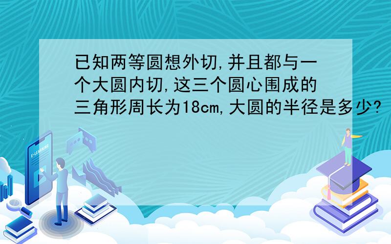 已知两等圆想外切,并且都与一个大圆内切,这三个圆心围成的三角形周长为18cm,大圆的半径是多少?