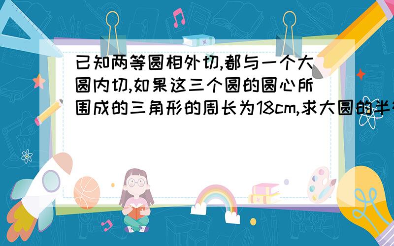 已知两等圆相外切,都与一个大圆内切,如果这三个圆的圆心所围成的三角形的周长为18cm,求大圆的半径是多少?咋算的是九啊,请讲细一点好吗