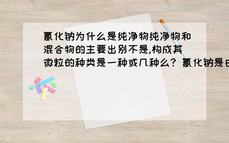 氯化钠为什么是纯净物纯净物和混合物的主要出别不是,构成其微粒的种类是一种或几种么? 氯化钠是由钠阳离子和氯阴离子结合成的. 包含两种微粒,为什么还是纯净物?