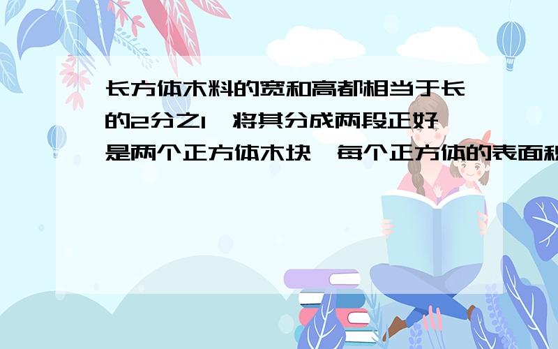 长方体木料的宽和高都相当于长的2分之1,将其分成两段正好是两个正方体木块,每个正方体的表面积比原来长方体减少了64平方分米.原来长方体木料的体积是多少立方分米?