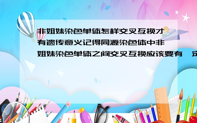 非姐妹染色单体怎样交叉互换才有遗传意义记得同源染色体中非姐妹染色单体之间交叉互换应该要有一定的规则,比如说一个染色体中一对姐妹染色单体之间交换没有遗传意义,那怎样才有遗