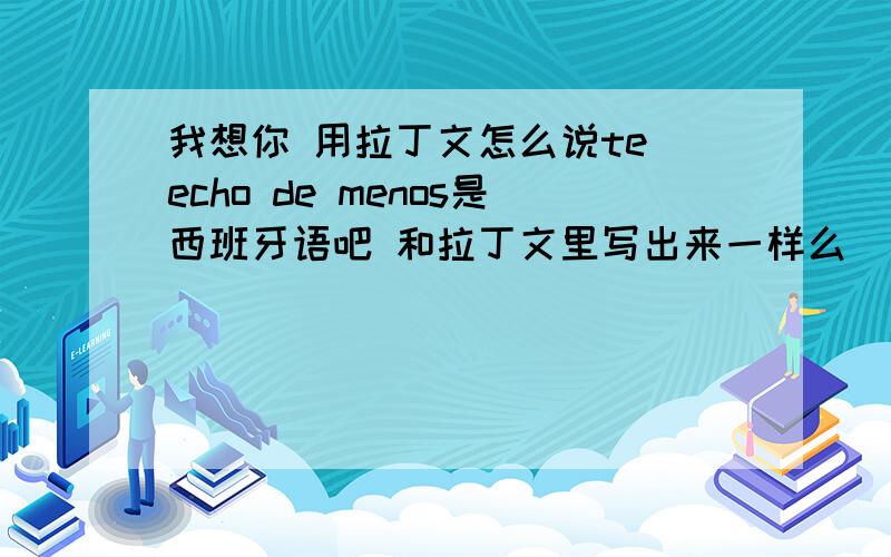 我想你 用拉丁文怎么说te echo de menos是西班牙语吧 和拉丁文里写出来一样么