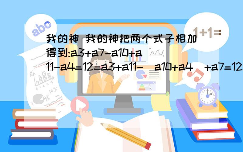 我的神 我的神把两个式子相加得到:a3+a7-a10+a11-a4=12=a3+a11-（a10+a4）+a7=12 因为a3+a11=a10+a4所以 要是-（a10+a4）+ a3+a11那就=0了 所以就是0+a7=12 然后…… 然后就求出来了.问;为什么不能用3+7-10=0 11-4-7