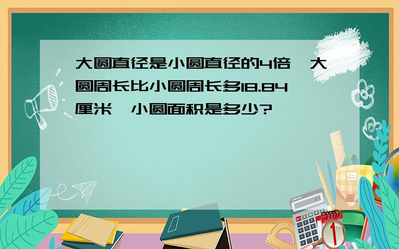 大圆直径是小圆直径的4倍,大圆周长比小圆周长多18.84厘米,小圆面积是多少?