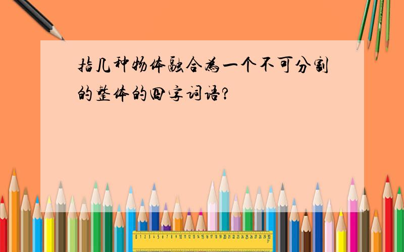 指几种物体融合为一个不可分割的整体的四字词语?