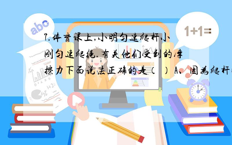 7.体育课上,小明匀速爬杆小刚匀速爬绳.有关他们受到的摩擦力下面说法正确的是（ ） A、因为爬杆时手握杆的压力大,所以小明受到的摩擦力一定大 B、因为绳子粗糙,所以小刚受到的摩擦力