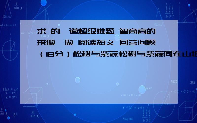 求 的一道超级难题 智商高的来做一做 阅读短文 回答问题（18分）松树与紫藤松树与紫藤同在山坡下生长,一天,紫藤以鄙视的口气说：“小松鼠,你怎么长成这个样子,像一根木桩,孤零零的,多