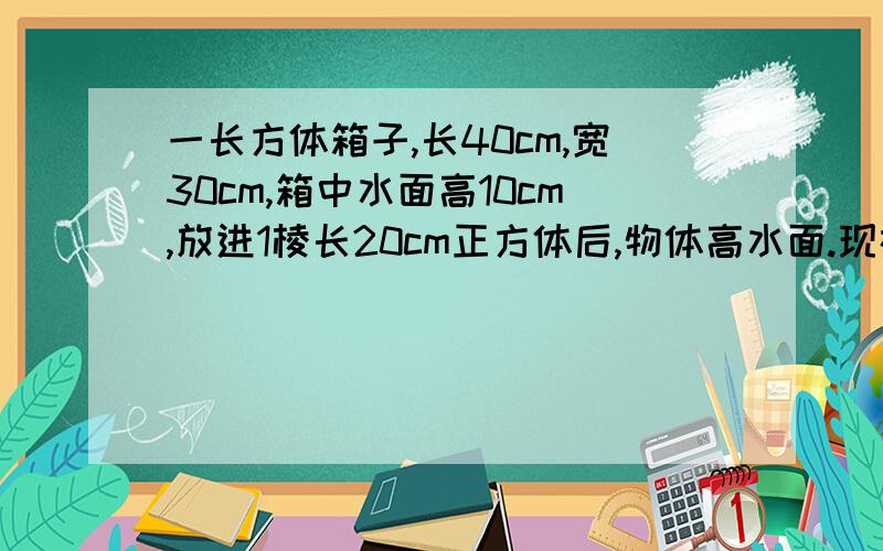 一长方体箱子,长40cm,宽30cm,箱中水面高10cm,放进1棱长20cm正方体后,物体高水面.现在水面高几cm?