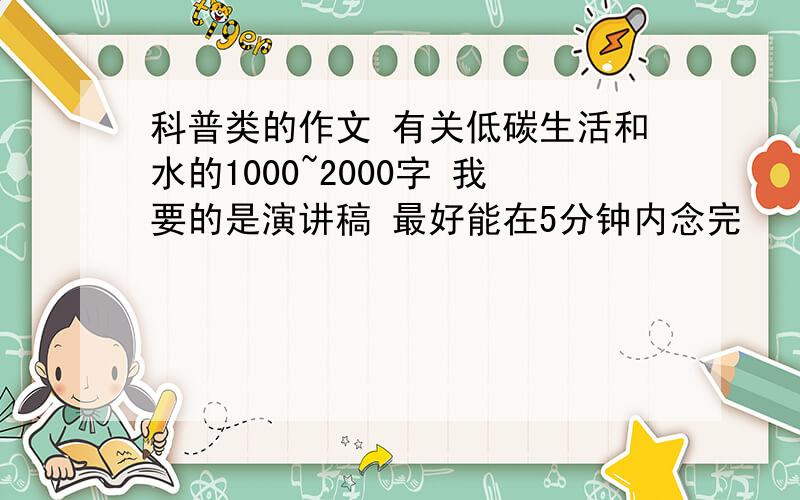 科普类的作文 有关低碳生活和水的1000~2000字 我要的是演讲稿 最好能在5分钟内念完