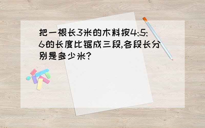 把一根长3米的木料按4:5:6的长度比锯成三段,各段长分别是多少米?